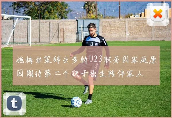 施梅尔策辞去多特U23职务因家庭原因期待第二个孩子出生陪伴家人
