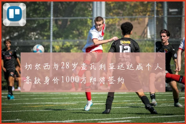 切尔西与28岁查瓦利亚达达成个人条款身价1000万即将签约