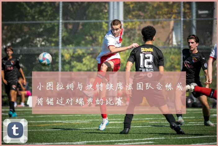 小图拉姆与坎特缺席法国队合练或将错过对瑞典的比赛