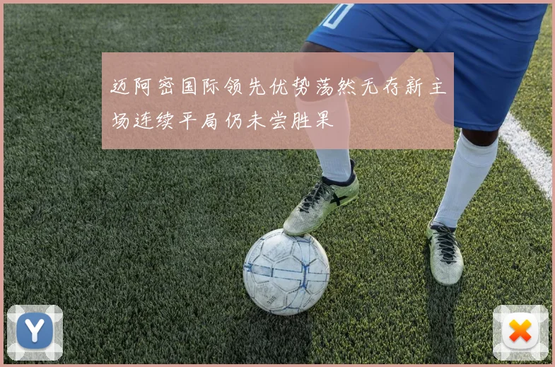迈阿密国际领先优势荡然无存新主场连续平局仍未尝胜果
