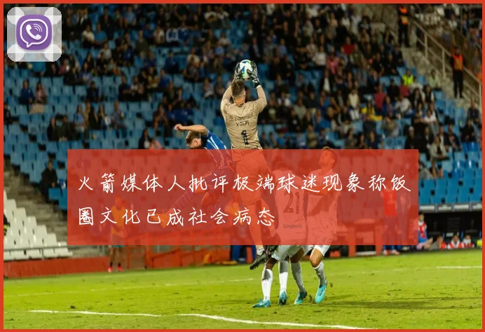 火箭媒体人批评极端球迷现象称饭圈文化已成社会病态