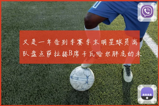 又是一年告别季赛季末明星球员离队盘点萨拉赫B席卡瓦哈尔胖虎的未来去向