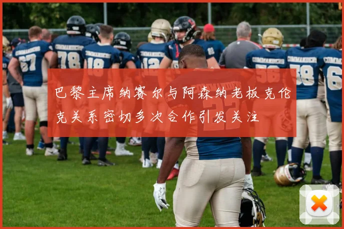巴黎主席纳赛尔与阿森纳老板克伦克关系密切多次合作引发关注
