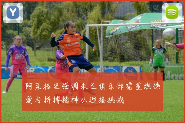 阿莱格里强调米兰俱乐部需重燃热爱与拼搏精神以迎接挑战