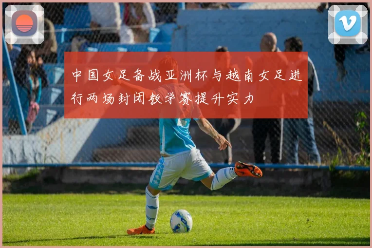 中国女足备战亚洲杯与越南女足进行两场封闭教学赛提升实力