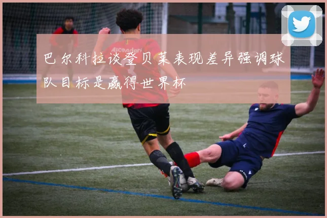 巴尔科拉谈登贝莱表现差异强调球队目标是赢得世界杯