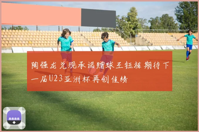 陶强龙兑现承诺赠球王钰栋期待下一届U23亚洲杯再创佳绩