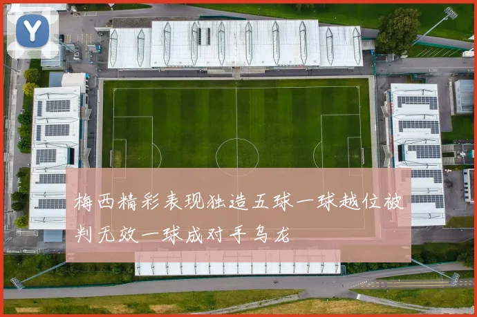 梅西精彩表现独造五球一球越位被判无效一球成对手乌龙