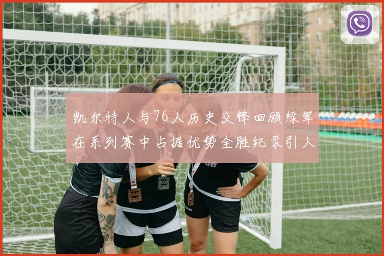 凯尔特人与76人历史交锋回顾绿军在系列赛中占据优势全胜纪录引人关注