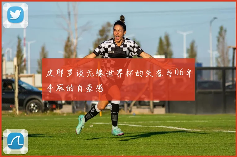 皮耶罗谈无缘世界杯的失落与06年夺冠的自豪感