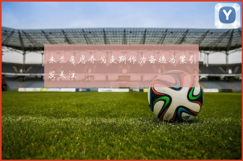 米兰考虑乔戈麦斯作为备选方案引发关注