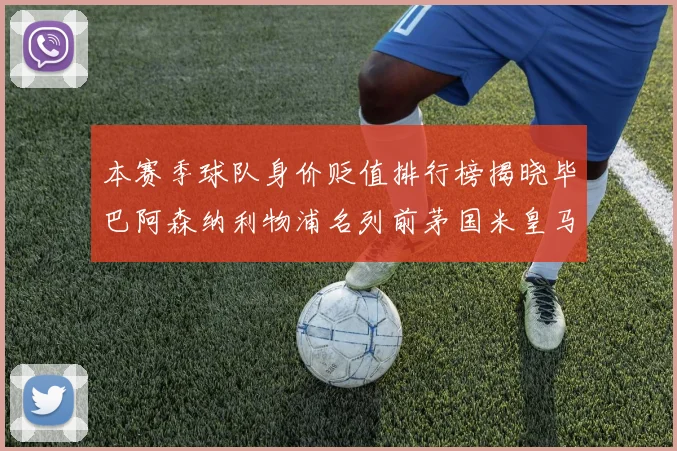 本赛季球队身价贬值排行榜揭晓毕巴阿森纳利物浦名列前茅国米皇马紧随其后