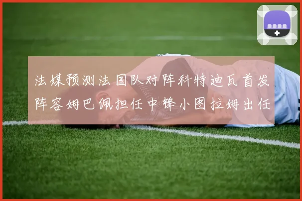 法媒预测法国队对阵科特迪瓦首发阵容姆巴佩担任中锋小图拉姆出任左边锋