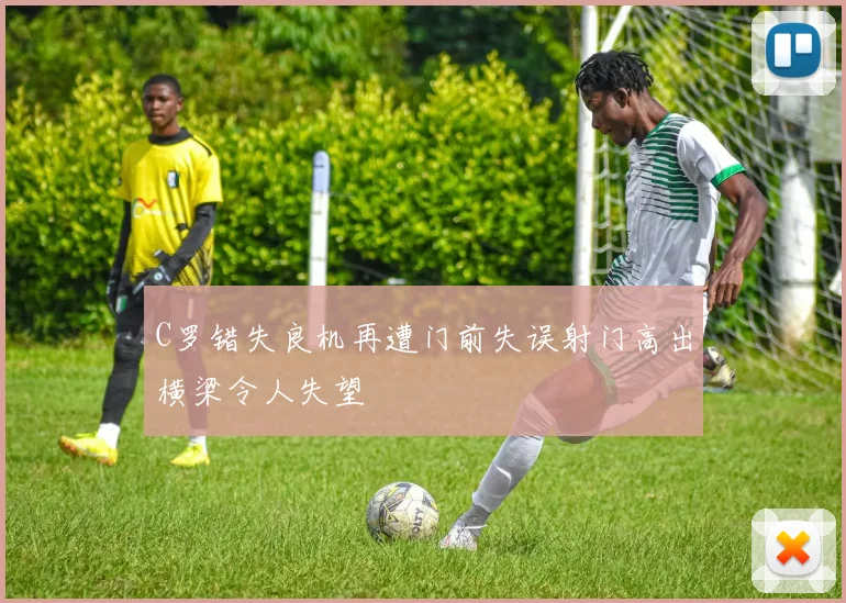 C罗错失良机再遭门前失误射门高出横梁令人失望