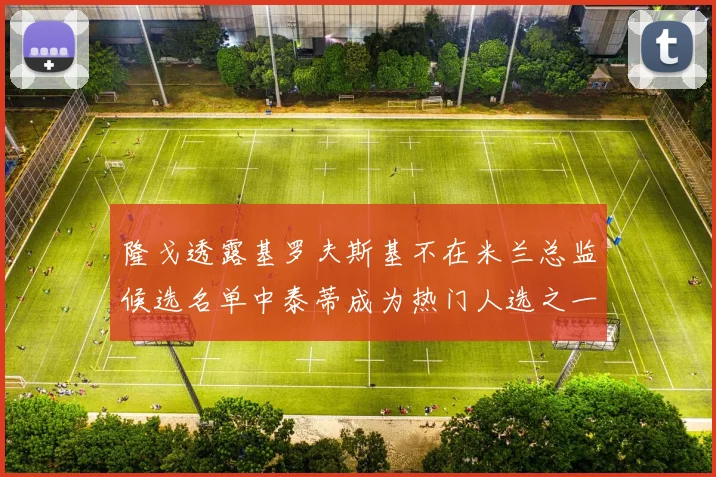 隆戈透露基罗夫斯基不在米兰总监候选名单中泰蒂成为热门人选之一