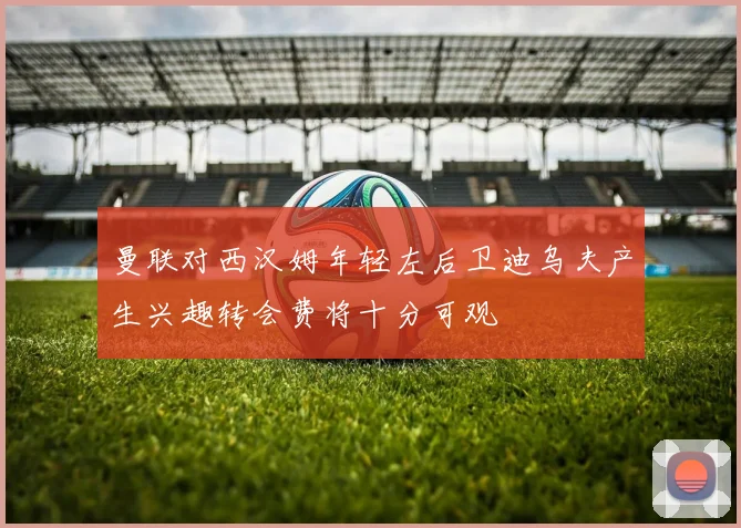 曼联对西汉姆年轻左后卫迪乌夫产生兴趣转会费将十分可观