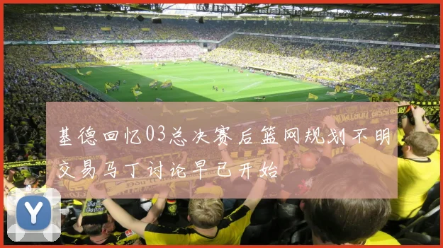 基德回忆03总决赛后篮网规划不明交易马丁讨论早已开始