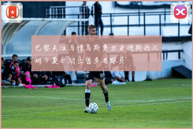 巴黎关注马特乌斯费尔南德斯西汉姆今夏计划出售多名球员