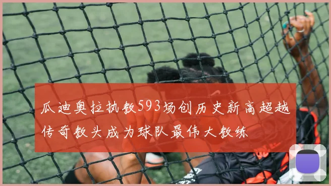 瓜迪奥拉执教593场创历史新高超越传奇教头成为球队最伟大教练