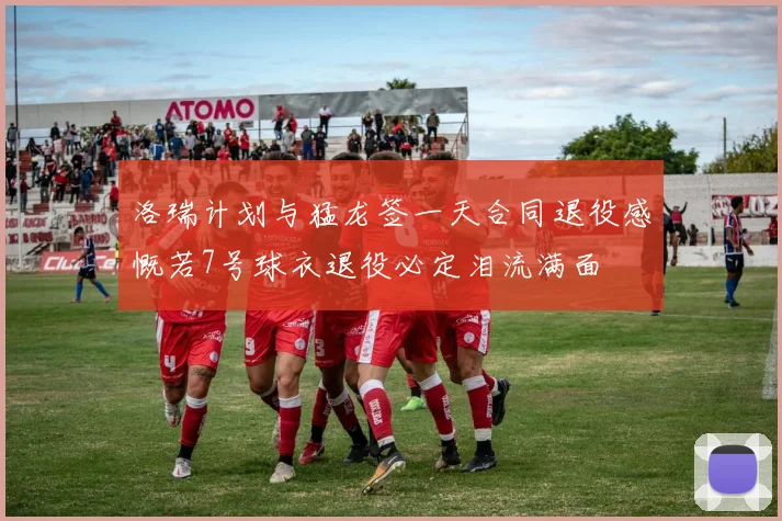 洛瑞计划与猛龙签一天合同退役感慨若7号球衣退役必定泪流满面