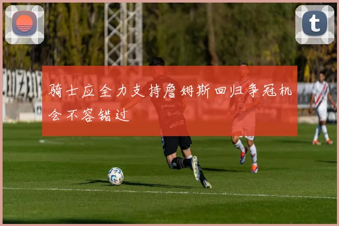 骑士应全力支持詹姆斯回归争冠机会不容错过
