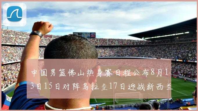 中国男篮佛山热身赛日程公布8月13日15日对阵乌拉圭17日迎战新西兰