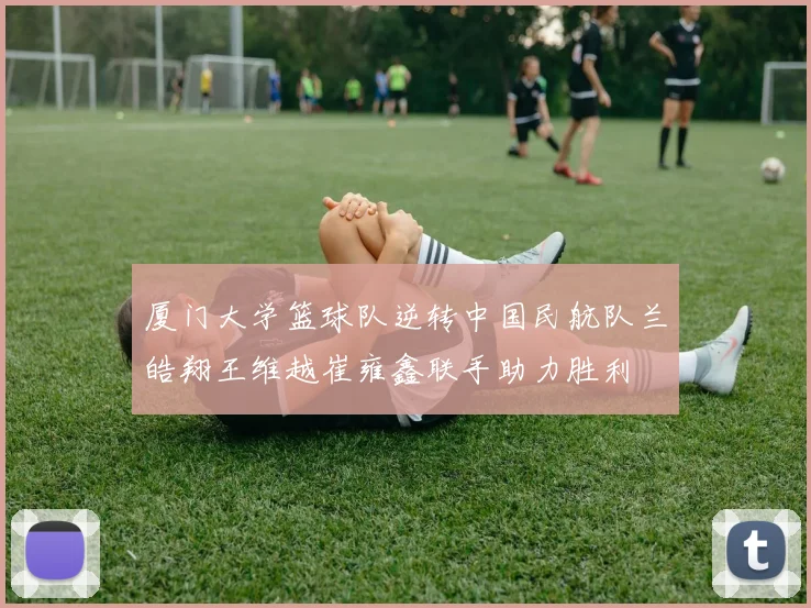 厦门大学篮球队逆转中国民航队兰皓翔王维越崔雍鑫联手助力胜利