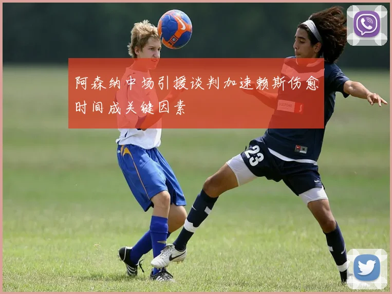 阿森纳中场引援谈判加速赖斯伤愈时间成关键因素