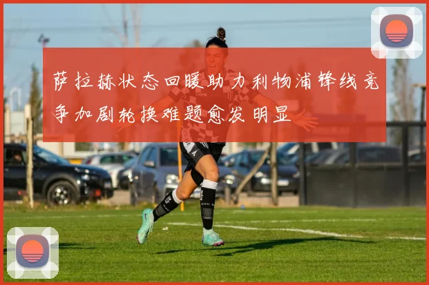 萨拉赫状态回暖助力利物浦锋线竞争加剧轮换难题愈发明显