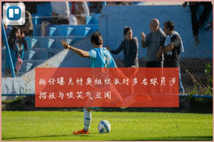 狗仔曝光特奥组织派对多名球员涉招妓与吸笑气丑闻