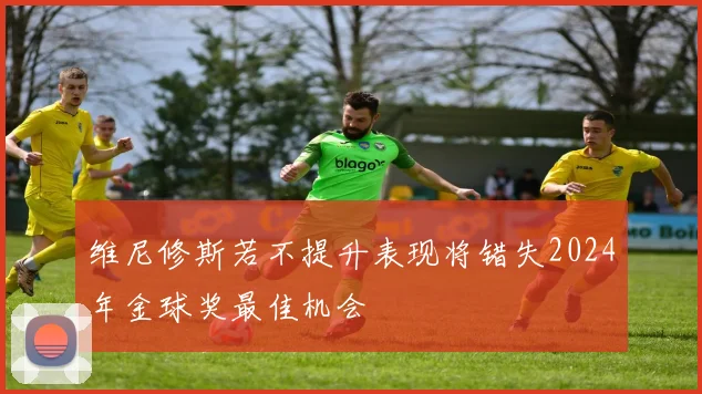 维尼修斯若不提升表现将错失2024年金球奖最佳机会