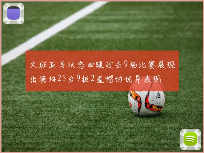 文班亚马状态回暖过去9场比赛展现出场均25分9板2盖帽的优异表现