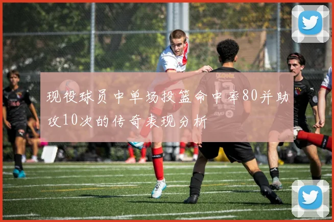现役球员中单场投篮命中率80并助攻10次的传奇表现分析
