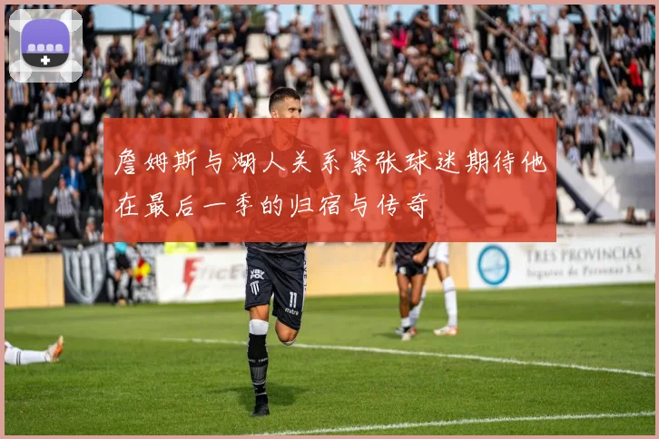 詹姆斯与湖人关系紧张球迷期待他在最后一季的归宿与传奇