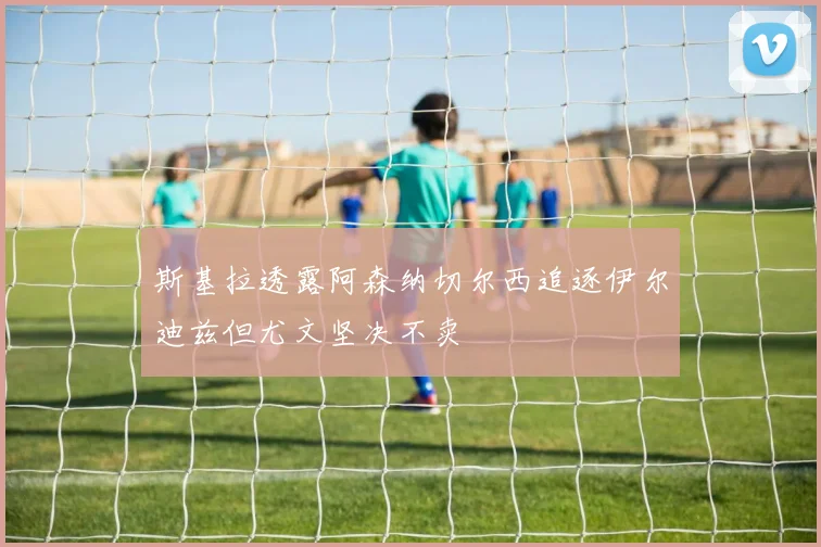 斯基拉透露阿森纳切尔西追逐伊尔迪兹但尤文坚决不卖